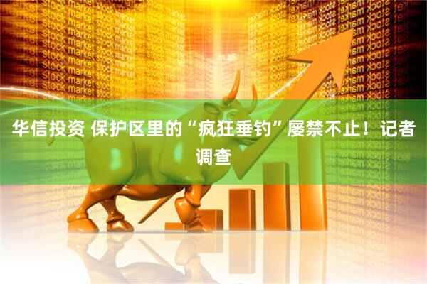 华信投资 保护区里的“疯狂垂钓”屡禁不止！记者调查
