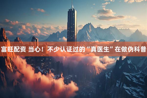 富旺配资 当心！不少认证过的“真医生”在做伪科普