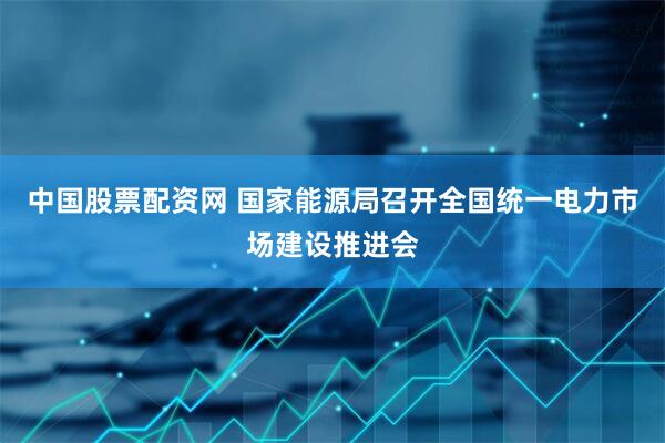 中国股票配资网 国家能源局召开全国统一电力市场建设推进会