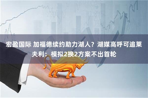 宏盈国际 加福德续约助力湖人？湖媒高呼可追莱夫利：模拟2换2方案不出首轮