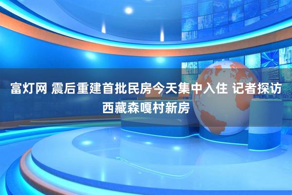 富灯网 震后重建首批民房今天集中入住 记者探访西藏森嘎村新房