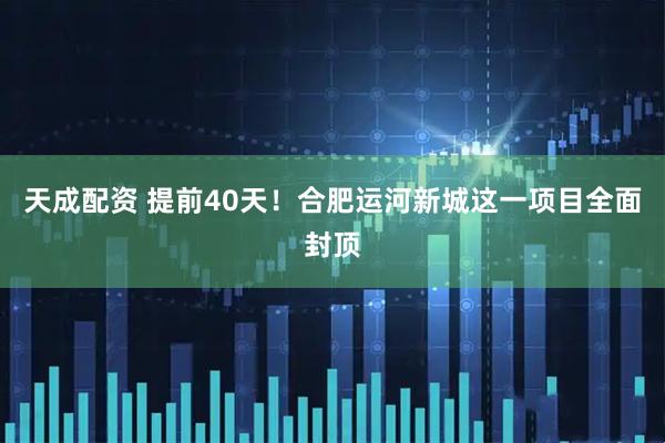 天成配资 提前40天！合肥运河新城这一项目全面封顶