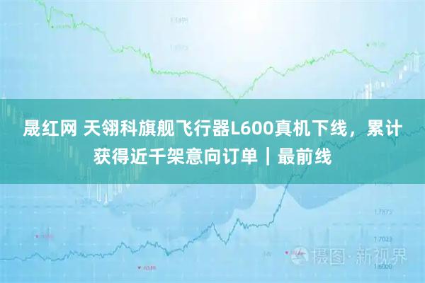晟红网 天翎科旗舰飞行器L600真机下线，累计获得近千架意向订单｜最前线