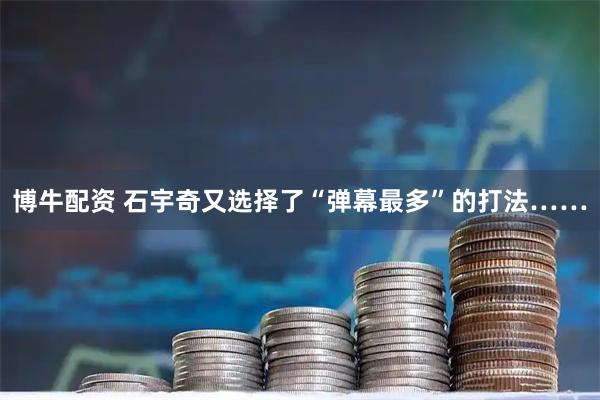 博牛配资 石宇奇又选择了“弹幕最多”的打法……