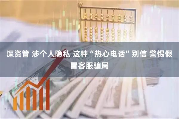 深资管 涉个人隐私 这种“热心电话”别信 警惕假冒客服骗局