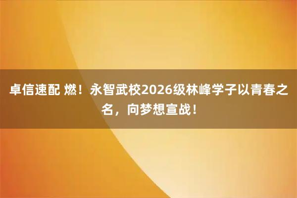 卓信速配 燃！永智武校2026级林峰学子以青春之名，向梦想宣战！