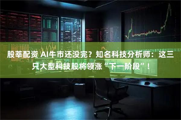 股莘配资 AI牛市还没完？知名科技分析师：这三只大型科技股将领涨“下一阶段”！