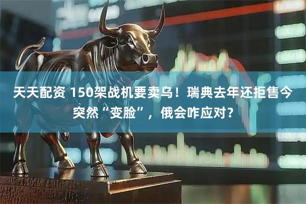 天天配资 150架战机要卖乌！瑞典去年还拒售今突然“变脸”，俄会咋应对？