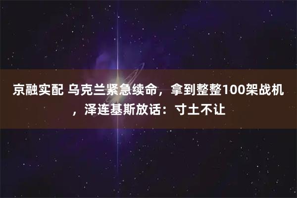 京融实配 乌克兰紧急续命，拿到整整100架战机，泽连基斯放话：寸土不让