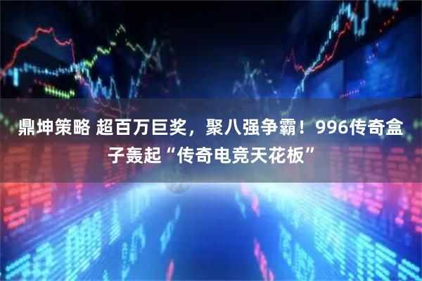 鼎坤策略 超百万巨奖，聚八强争霸！996传奇盒子轰起“传奇电竞天花板”