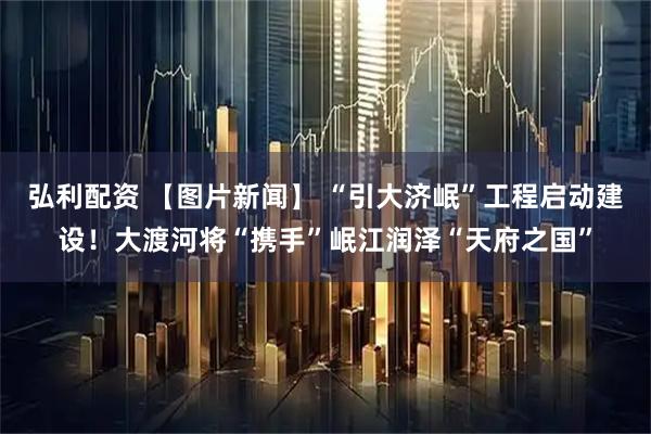 弘利配资 【图片新闻】 “引大济岷”工程启动建设！大渡河将“携手”岷江润泽“天府之国”