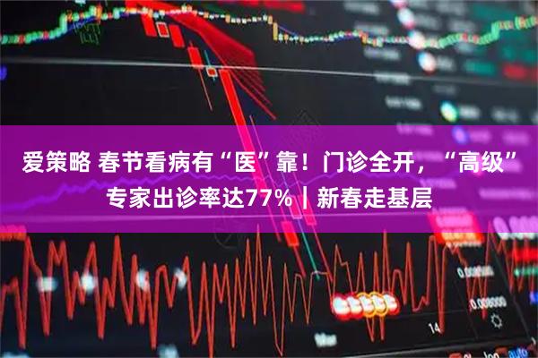 爱策略 春节看病有“医”靠！门诊全开，“高级”专家出诊率达77%｜新春走基层