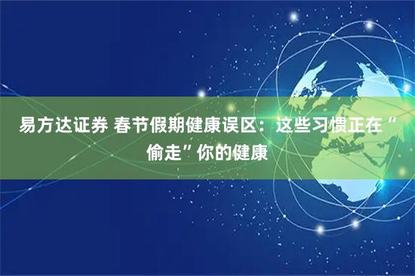 易方达证券 春节假期健康误区：这些习惯正在“偷走”你的健康