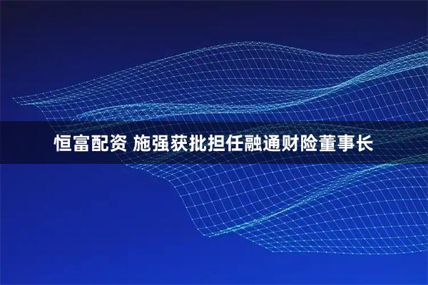恒富配资 施强获批担任融通财险董事长