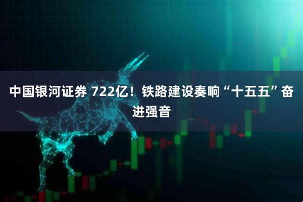 中国银河证券 722亿！铁路建设奏响“十五五”奋进强音